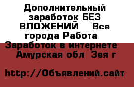 Дополнительный заработок БЕЗ ВЛОЖЕНИЙ! - Все города Работа » Заработок в интернете   . Амурская обл.,Зея г.